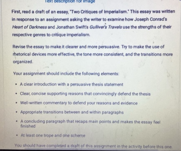 first, read a draft of an essay, two critiques of imperialism. this essay was written in response to an assignment asking the writer to examine how joseph conrads heart of darkness and jonathan swifts gullivers travels use the strengths of their respective genres to critique imperialism. revise the essay to make it clearer and more persuasive. try to make the use of rhetorical devices more effective, the tone more consistent, and the transitions more organized. your assignment should include the following elements: • a clear introduction with a persuasive thesis statement • clear, concise supporting reasons that convincingly defend the thesis • well - written commentary to defend your reasons and evidence • appropriate transitions between and within paragraphs • a concluding paragraph that recaps main points and makes the essay feel finished • at least one trope and one scheme you should have completed a draft of this assignment in the activity before this one