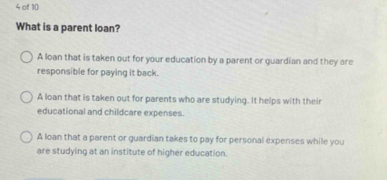 4 of 10 what is a parent loan? a loan that is taken out for your education by a parent or guardian and they are responsible for paying it back. a loan that is taken out for parents who are studying. it helps with their educational and childcare expenses. a loan that a parent or guardian takes to pay for personal expenses while you are studying at an institute of higher education.