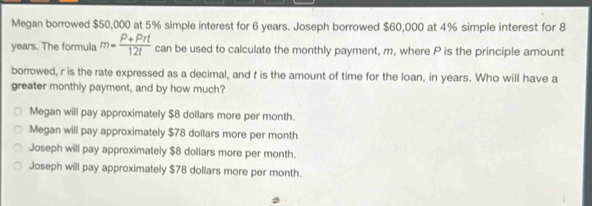 megan borrowed $50,000 at 5% simple interest for 6 years. joseph borrowed $60,000 at 4% simple interest for 8 years. the formula m = (p + prt)/12t can be used to calculate the monthly payment, m, where p is the principle amount borrowed, r is the rate expressed as a decimal, and t is the amount of time for the loan, in years. who will have a greater monthly payment, and by how much? megan will pay approximately $8 dollars more per month. megan will pay approximately $78 dollars more per month joseph will pay approximately $8 dollars more per month. joseph will pay approximately $78 dollars more per month.
