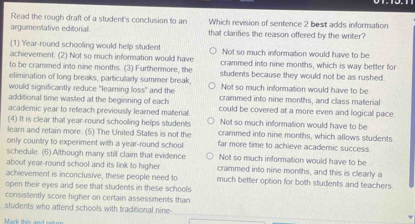 read the rough draft of a students conclusion to an argumentative editorial. (1) year - round schooling would help student achievement. (2) not so much information would have to be crammed into nine months. (3) furthermore, the elimination of long breaks, particularly summer break, would significantly reduce \learning loss\ and the additional time wasted at the beginning of each academic year to reteach previously learned material. (4) it is clear that year - round schooling helps students learn and retain more. (5) the united states is not the only country to experiment with a year - round school schedule. (6) although many still claim that evidence about year - round school and its link to higher achievement is inconclusive, these people need to open their eyes and see that students in these schools consistently score higher on certain assessments than students who attend schools with traditional nine - month schedules. which revision of sentence 2 best adds information that clarifies the reason offered by the writer? not so much information would have to be crammed into nine months, which is way better for students because they would not be as rushed. not so much information would have to be crammed into nine months, and class material could be covered at a more even and logical pace. not so much information would have to be crammed into nine months, which allows students far more time to achieve academic success. not so much information would have to be crammed into nine months, and this is clearly a much better option for both students and teachers.