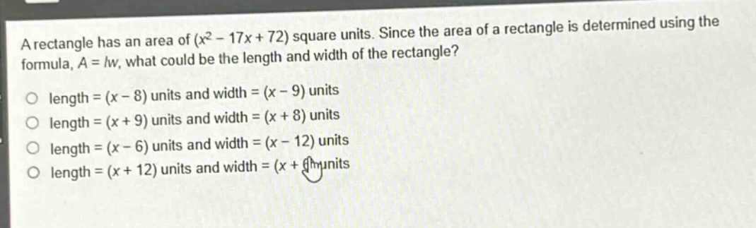 a rectangle has an area of (x² - 17x + 72) square units. since the area of a rectangle is determined using the formula, a = lw, what could be the length and width of the rectangle?\nlength = (x - 8) units and width = (x - 9) units\nlength = (x + 9) units and width = (x + 8) units\nlength = (x - 6) units and width = (x - 12) units\nlength = (x + 12) units and width = (x + 6) units