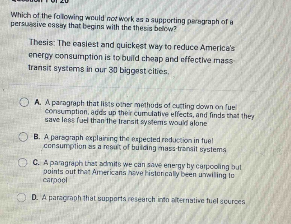 which of the following would not work as a supporting paragraph of a persuasive essay that begins with the thesis below? thesis: the easiest and quickest way to reduce americas energy consumption is to build cheap and effective mass - transit systems in our 30 biggest cities. a. a paragraph that lists other methods of cutting down on fuel consumption, adds up their cumulative effects, and finds that they save less fuel than the transit systems would alone b. a paragraph explaining the expected reduction in fuel consumption as a result of building mass - transit systems c. a paragraph that admits we can save energy by carpooling but points out that americans have historically been unwilling to carpool d. a paragraph that supports research into alternative fuel sources