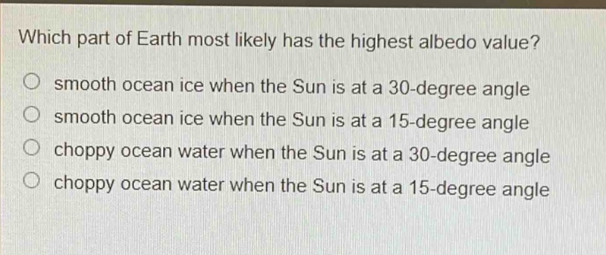 which part of earth most likely has the highest albedo value?\no smooth ocean ice when the sun is at a 30 - degree angle\no smooth ocean ice when the sun is at a 15 - degree angle\no choppy ocean water when the sun is at a 30 - degree angle\no choppy ocean water when the sun is at a 15 - degree angle