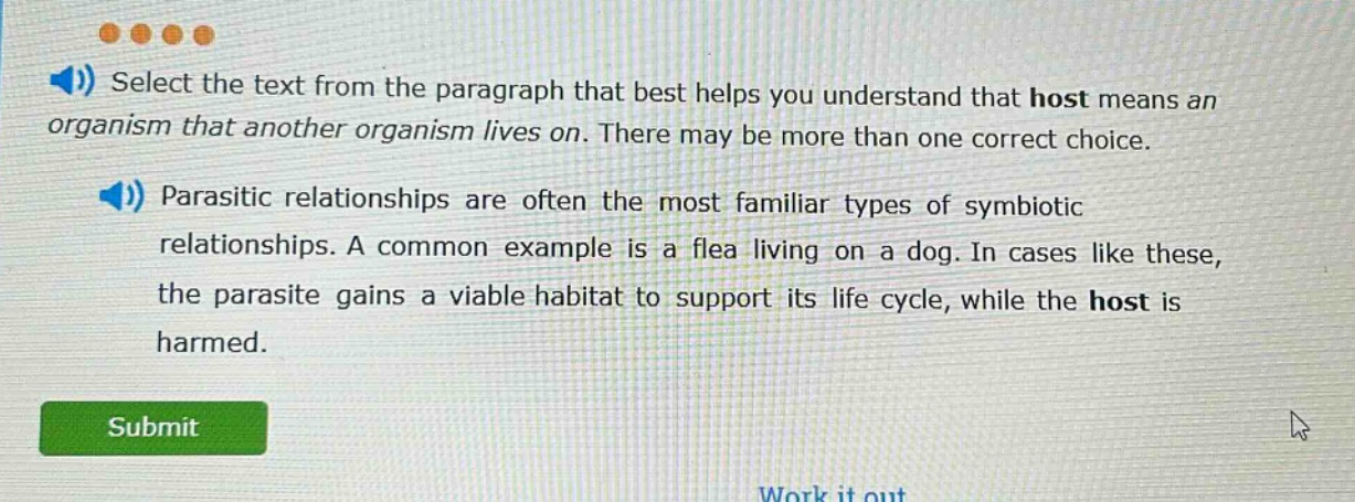 select the text from the paragraph that best helps you understand that host means an organism that another organism lives on. there may be more than one correct choice. parasitic relationships are often the most familiar types of symbiotic relationships. a common example is a flea living on a dog. in cases like these, the parasite gains a viable habitat to support its life cycle, while the host is harmed.