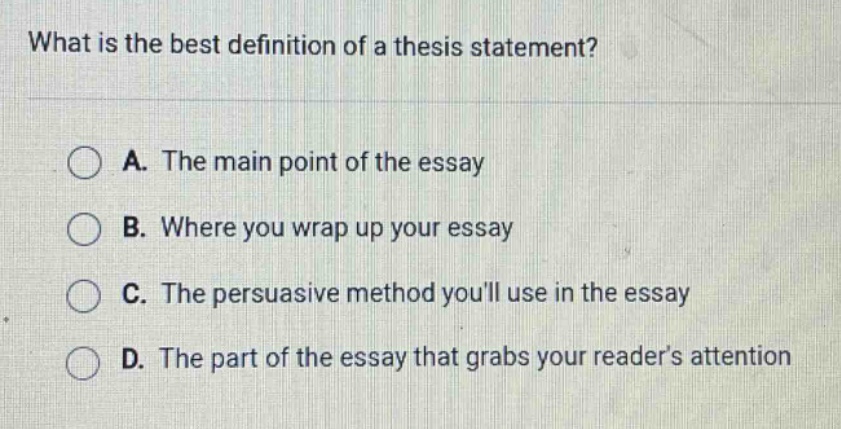 what is the best definition of a thesis statement? a. the main point of the essay b. where you wrap up your essay c. the persuasive method youll use in the essay d. the part of the essay that grabs your readers attention