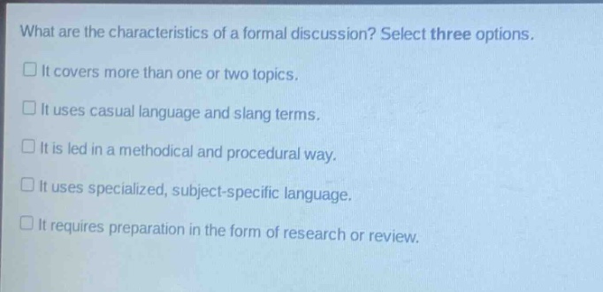 what are the characteristics of a formal discussion? select three options. it covers more than one or two topics. it uses casual language and slang terms. it is led in a methodical and procedural way. it uses specialized, subject - specific language. it requires preparation in the form of research or review.