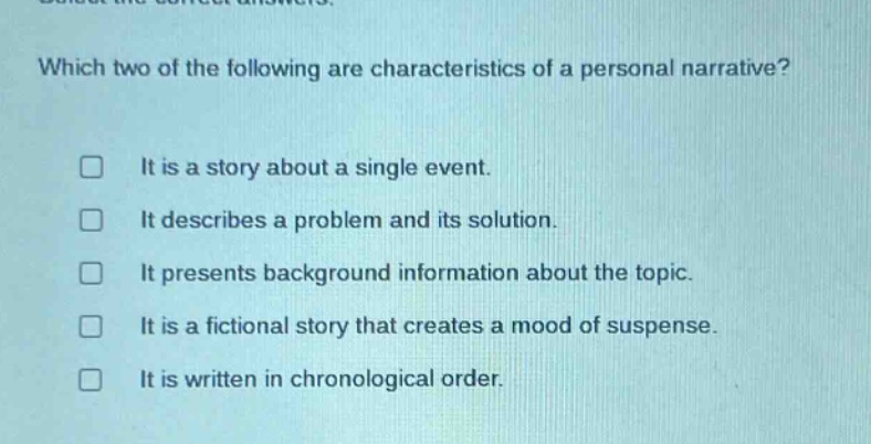 which two of the following are characteristics of a personal narrative? it is a story about a single event. it describes a problem and its solution. it presents background information about the topic. it is a fictional story that creates a mood of suspense. it is written in chronological order.