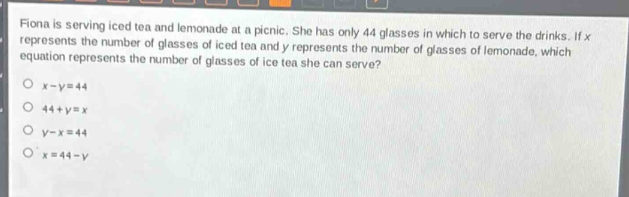 fiona is serving iced tea and lemonade at a picnic. she has only 44 glasses in which to serve the drinks. if x represents the number of glasses of iced tea and y represents the number of glasses of lemonade, which equation represents the number of glasses of ice tea she can serve?\no x - y = 44\no 44 + y = x\no y - x = 44\no x = 44 - y