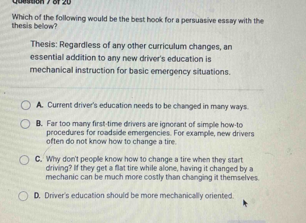 question 7 of 20 which of the following would be the best hook for a persuasive essay with the thesis below? thesis: regardless of any other curriculum changes, an essential addition to any new drivers education is mechanical instruction for basic emergency situations. a. current drivers education needs to be changed in many ways. b. far too many first - time drivers are ignorant of simple how - to procedures for roadside emergencies. for example, new drivers often do not know how to change a tire. c. why dont people know how to change a tire when they start driving? if they get a flat tire while alone, having it changed by a mechanic can be much more costly than changing it themselves. d. drivers education should be more mechanically oriented.