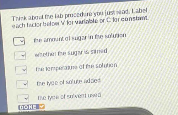 think about the lab procedure you just read. label each factor below v for variable or c for constant. the amount of sugar in the solution whether the sugar is stirred the temperature of the solution the type of solute added the type of solvent used done