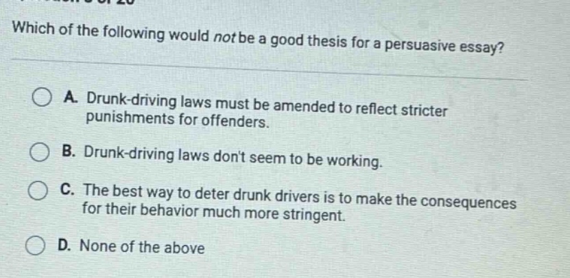 which of the following would not be a good thesis for a persuasive essay? a. drunk - driving laws must be amended to reflect stricter punishments for offenders. b. drunk - driving laws dont seem to be working. c. the best way to deter drunk drivers is to make the consequences for their behavior much more stringent. d. none of the above
