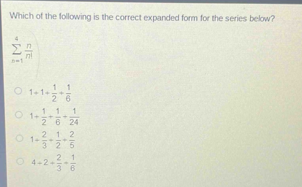 which of the following is the correct expanded form for the series below? \n∑(n = 1 to 4) n/n! \n1 + 1 + 1/2 + 1/6 \n1 + 1/2 + 1/6 + 1/24 \n1 + 2/3 + 1/2 + 2/5 \n4 + 2 + 2/3 + 1/6
