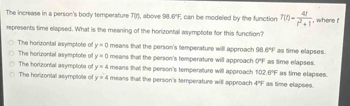 the increase in a persons body temperature t(t), above 98.6°f, can be modeled by the function t(t) = 4t / (t² + 1), where t represents time elapsed. what is the meaning of the horizontal asymptote for this function? the horizontal asymptote of y = 0 means that the persons temperature will approach 98.6°f as time elapses. the horizontal asymptote of y = 0 means that the persons temperature will approach 98.6°f as time elapses. the horizontal asymptote of y = 0 means that the persons temperature will approach 0°f as time elapses. the horizontal asymptote of y = 4 means that the persons temperature will approach 102.6°f as time elapses. the horizontal asymptote of y = 4 means that the persons temperature will approach 4°f as time elapses.