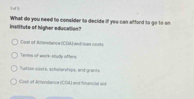 1 of 5 what do you need to consider to decide if you can afford to go to an institute of higher education? cost of attendance (coa) and loan costs terms of work - study offers tuition costs, scholarships, and grants cost of attendance (coa) and financial aid