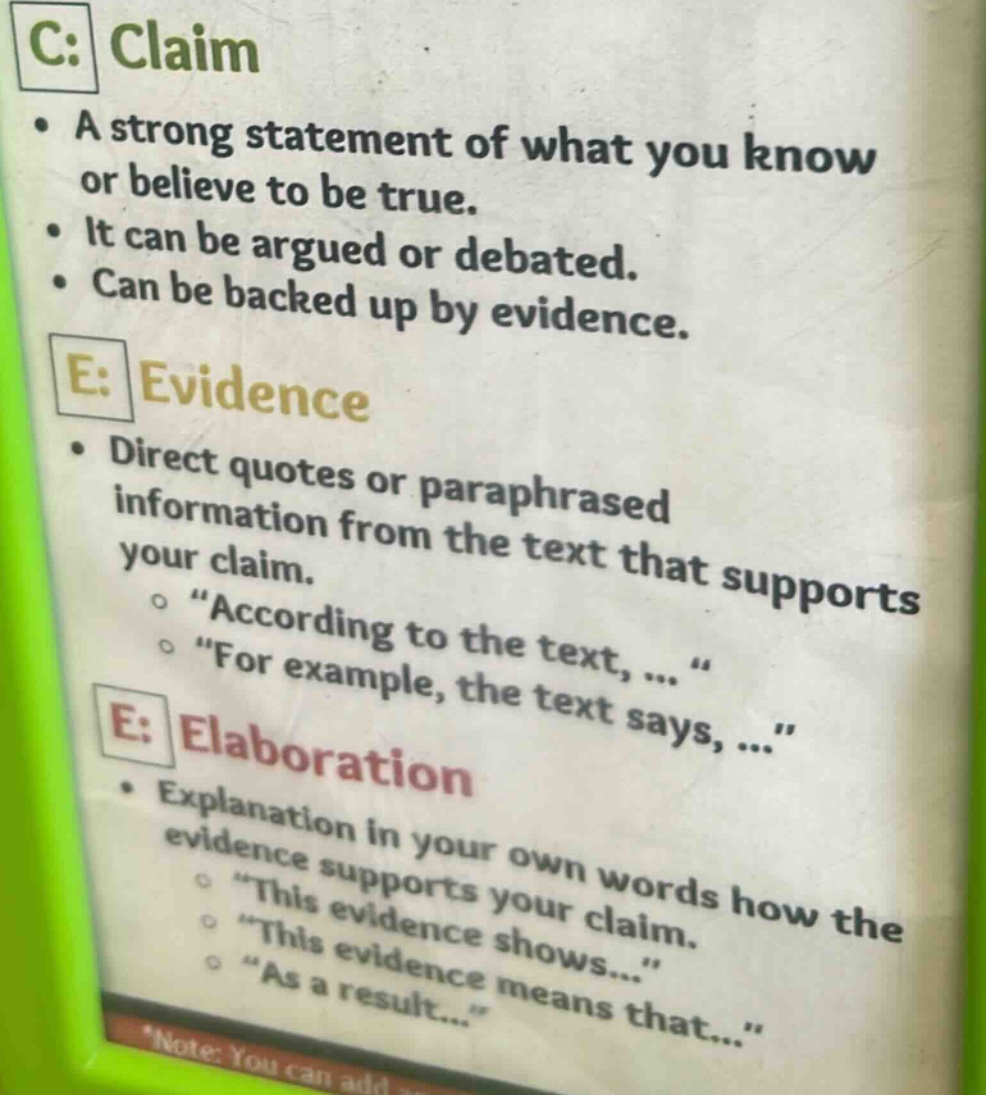 c: claim\n• a strong statement of what you know or believe to be true.\n• it can be argued or debated.\n• can be backed up by evidence.\ne: evidence\n• direct quotes or paraphrased information from the text that supports your claim.\n o “according to the text, … “\n o “for example, the text says, …”\ne: elaboration\n• explanation in your own words how the evidence supports your claim.\n o “this evidence shows…”\n o “this evidence means that…”\n o “as a result…”\n*note: you can add