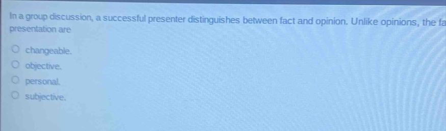 in a group discussion, a successful presenter distinguishes between fact and opinion. unlike opinions, the facts in a presentation are\nchangeable.\nobjective.\npersonal.\nsubjective.
