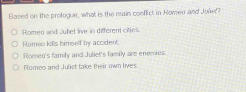 based on the prologue, what is the main conflict in romeo and juliet?\nromeo and juliet live in different cities.\nromeo kills himself by accident.\nromeos family and juliets family are enemies.\nromeo and juliet take their own lives.