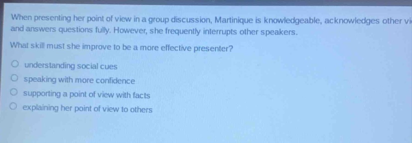 when presenting her point of view in a group discussion, martinique is knowledgeable, acknowledges other views and answers questions fully. however, she frequently interrupts other speakers. what skill must she improve to be a more effective presenter? understanding social cues speaking with more confidence supporting a point of view with facts explaining her point of view to others