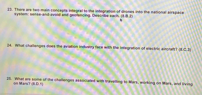 23. there are two main concepts integral to the integration of drones into the national airspace system: sense - and - avoid and geofencing. describe each. (8.b.2)\n24. what challenges does the aviation industry face with the integration of electric aircraft? (8.c.3)\n25. what are some of the challenges associated with travelling to mars, working on mars, and living on mars? (8.d.1)