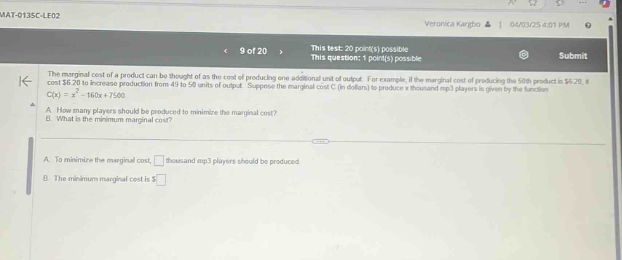 mat - 0135c - le02\nveronica kargbo | 04/03/25 4:01 pm\n< 9 of 20 > this test: 20 point(s) possible this question: 1 point(s) possible submit\nthe marginal cost of a product can be thought of as the cost of producing one additional unit of output. for example, if the marginal cost of producing the 50th product is $6.20, it cost $6.20 to increase production from 49 to 50 units of output. suppose the marginal cost c (in dollars) to produce x thousand mp3 players is given by the function c(x)=x² - 160x + 7500.\na. how many players should be produced to minimize the marginal cost?\nb. what is the minimum marginal cost?\na. to minimize the marginal cost, □ thousand mp3 players should be produced\nb. the minimum marginal cost is $□