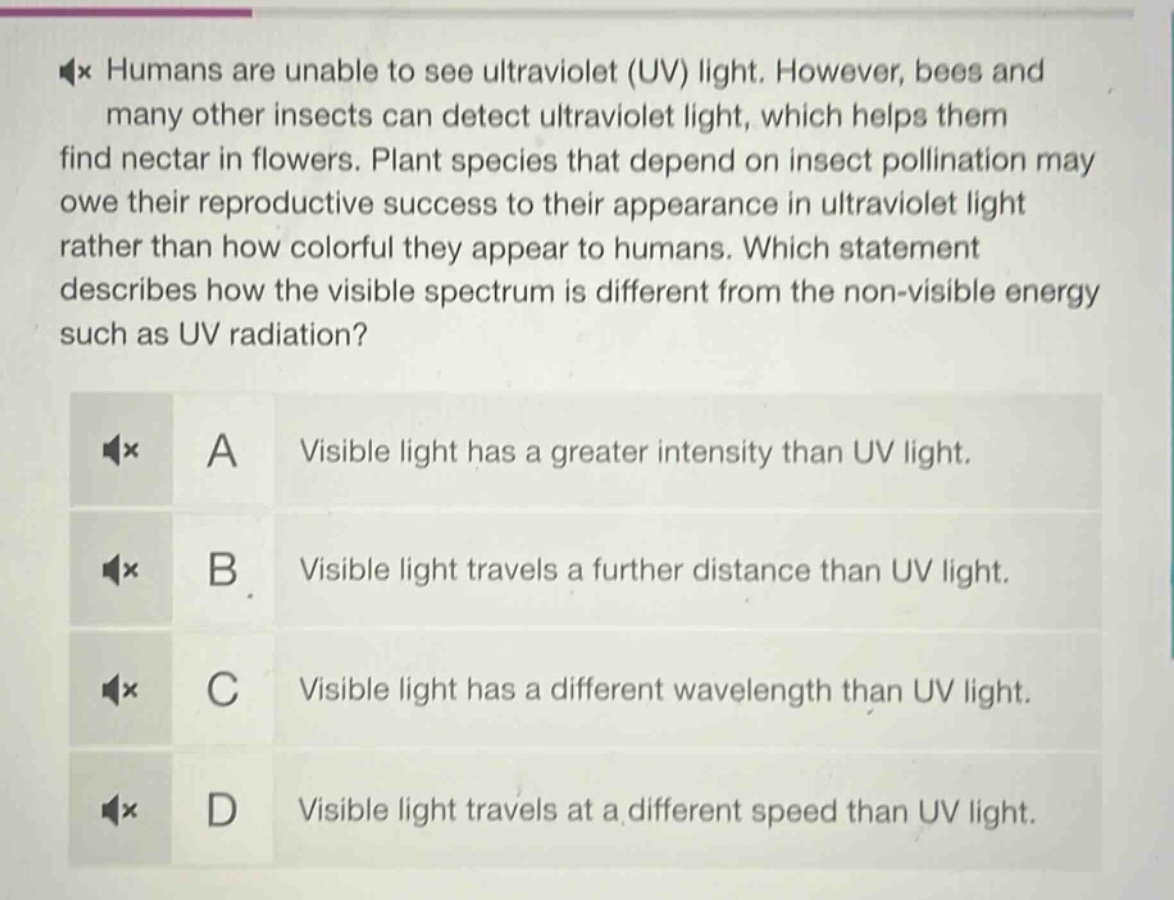 humans are unable to see ultraviolet (uv) light. however, bees and many other insects can detect ultraviolet light, which helps them find nectar in flowers. plant species that depend on insect pollination may owe their reproductive success to their appearance in ultraviolet light rather than how colorful they appear to humans. which statement describes how the visible spectrum is different from the non - visible energy such as uv radiation? a visible light has a greater intensity than uv light. b visible light travels a further distance than uv light. c visible light has a different wavelength than uv light. d visible light travels at a different speed than uv light.