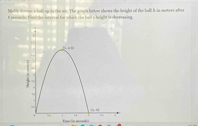 malik throws a ball up in the air. the graph below shows the height of the ball h in meters after t seconds. find the interval for which the balls height is decreasing.