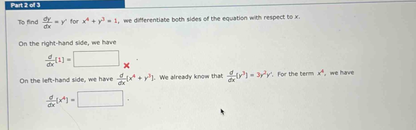 part 2 of 3\nto find dy/dx = y for x^4 + y^3 = 1, we differentiate both sides of the equation with respect to x.\non the right - hand side, we have\nd/dx1=\non the left - hand side, we have d/dxx^4 + y^3. we already know that d/dxy^3=3y^2y. for the term x^4, we have\nd/dxx^4=\n