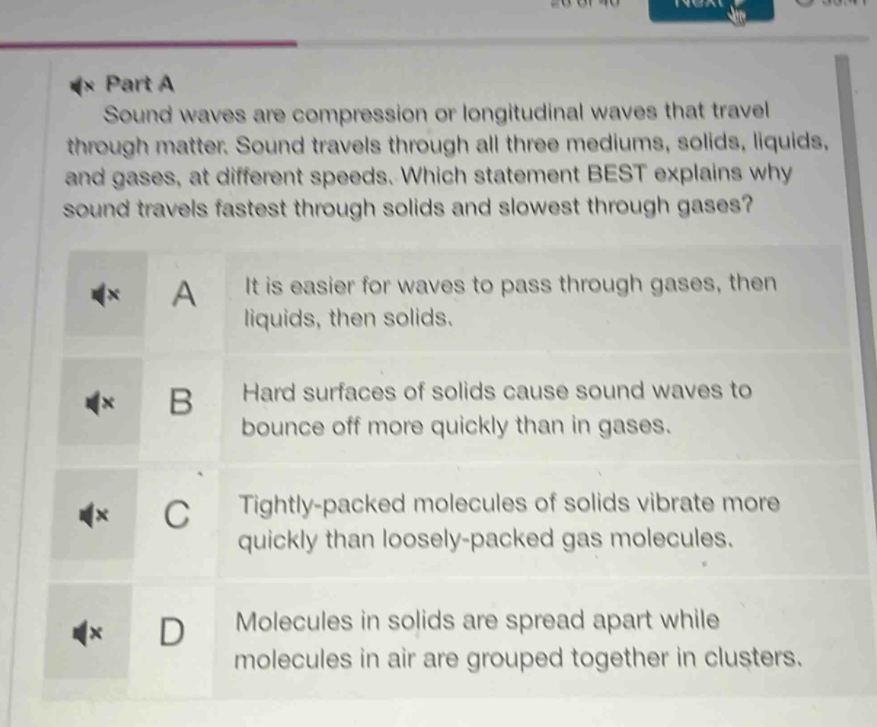 part a\nsound waves are compression or longitudinal waves that travel through matter. sound travels through all three mediums, solids, liquids, and gases, at different speeds. which statement best explains why sound travels fastest through solids and slowest through gases?\na it is easier for waves to pass through gases, then liquids, then solids.\nb hard surfaces of solids cause sound waves to bounce off more quickly than in gases.\nc tightly - packed molecules of solids vibrate more quickly than loosely - packed gas molecules.\nd molecules in solids are spread apart while molecules in air are grouped together in clusters.