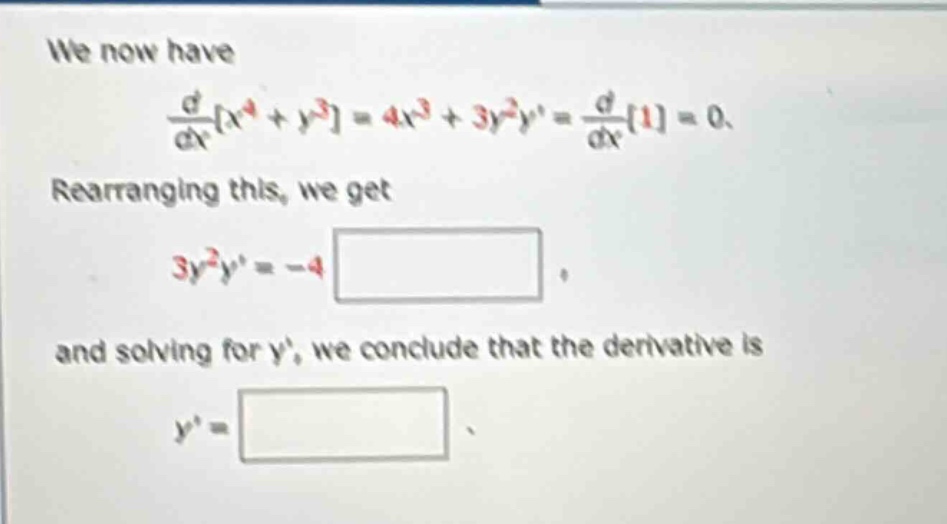 we now have \n\frac{d}{dx}x^{4}+y^{3}=4x^{3}+3y^{2}y=\frac{d}{dx}1=0.\nrearranging this, we get \n3y^{2}y=-4 \n\nand solving for y, we conclude that the derivative is \ny=