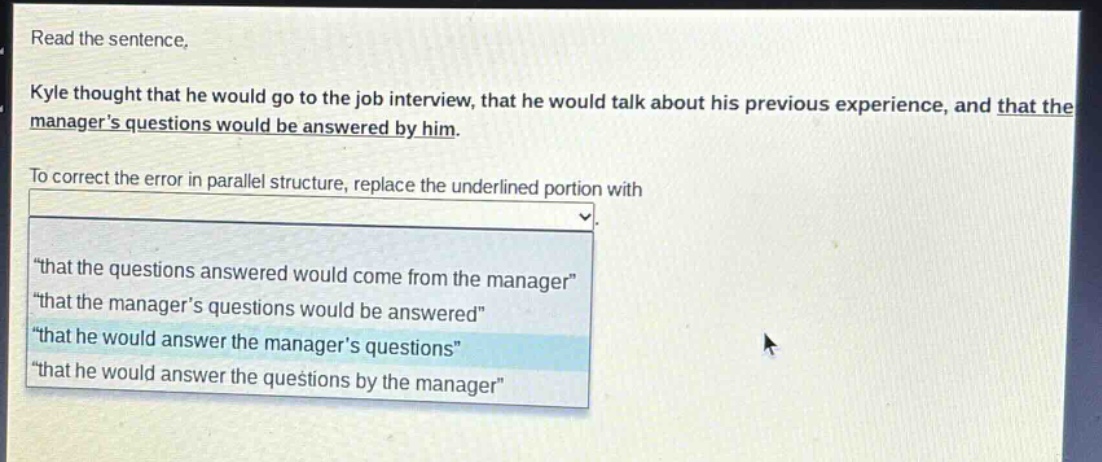 read the sentence. kyle thought that he would go to the job interview, that he would talk about his previous experience, and that the managers questions would be answered by him. to correct the error in parallel structure, replace the underlined portion with \that the questions answered would come from the manager\ \that the managers questions would be answered\ \that he would answer the managers questions\ \that he would answer the questions by the manager\