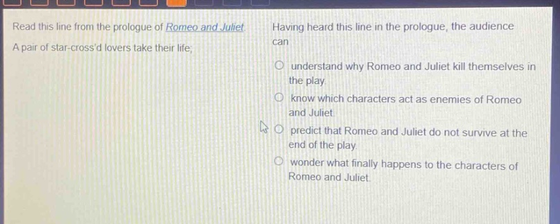 read this line from the prologue of romeo and juliet. a pair of star - crossd lovers take their life; having heard this line in the prologue, the audience can understand why romeo and juliet kill themselves in the play. know which characters act as enemies of romeo and juliet. predict that romeo and juliet do not survive at the end of the play. wonder what finally happens to the characters of romeo and juliet.
