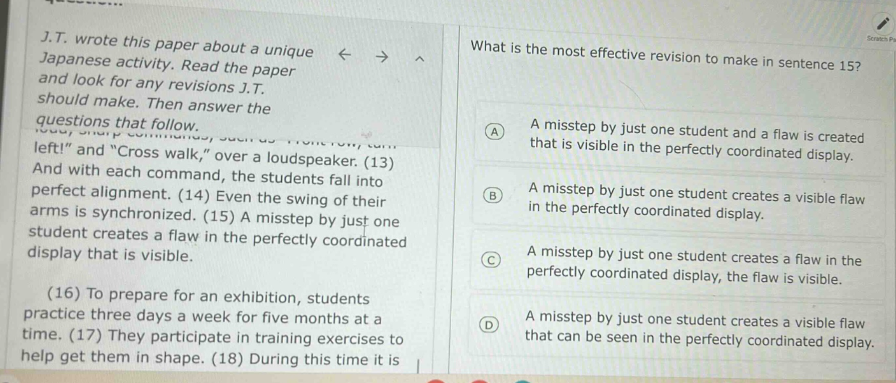 j.t. wrote this paper about a unique japanese activity. read the paper and look for any revisions j.t. should make. then answer the questions that follow. left!\ and \cross walk,\ over a loudspeaker. (13) and with each command, the students fall into perfect alignment. (14) even the swing of their arms is synchronized. (15) a misstep by just one student creates a flaw in the perfectly coordinated display that is visible. (16) to prepare for an exhibition, students practice three days a week for five months at a time. (17) they participate in training exercises to help get them in shape. (18) during this time it is what is the most effective revision to make in sentence 15? a a misstep by just one student and a flaw is created that is visible in the perfectly coordinated display. b a misstep by just one student creates a visible flaw in the perfectly coordinated display. c a misstep by just one student creates a flaw in the perfectly coordinated display, the flaw is visible. d a misstep by just one student creates a visible flaw that can be seen in the perfectly coordinated display.