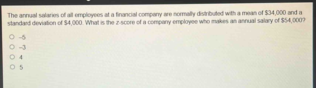 the annual salaries of all employees at a financial company are normally distributed with a mean of $34,000 and a standard deviation of $4,000. what is the z - score of a company employee who makes an annual salary of $54,000?\n-5\n-3\n4\n5