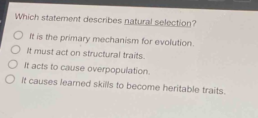 which statement describes natural selection? it is the primary mechanism for evolution. it must act on structural traits. it acts to cause overpopulation. it causes learned skills to become heritable traits.