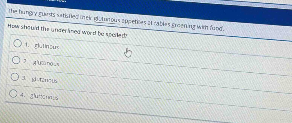 the hungry guests satisfied their gluttonous appetites at tables groaning with food. how should the underlined word be spelled? 1. glutinous 2. gluttinous 3. glutanous 4. gluttonous