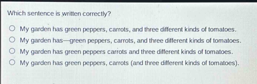 which sentence is written correctly?\no my garden has green peppers, carrots, and three different kinds of tomatoes.\no my garden has—green peppers, carrots, and three different kinds of tomatoes.\no my garden has green peppers carrots and three different kinds of tomatoes.\no my garden has green peppers, carrots (and three different kinds of tomatoes).