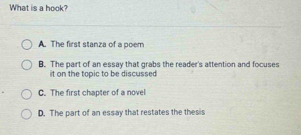 what is a hook? a. the first stanza of a poem b. the part of an essay that grabs the readers attention and focuses it on the topic to be discussed c. the first chapter of a novel d. the part of an essay that restates the thesis