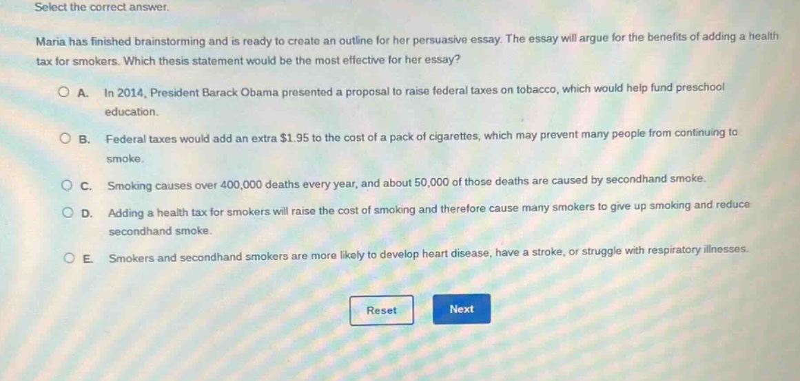 select the correct answer. maria has finished brainstorming and is ready to create an outline for her persuasive essay. the essay will argue for the benefits of adding a health tax for smokers. which thesis statement would be the most effective for her essay? a. in 2014, president barack obama presented a proposal to raise federal taxes on tobacco, which would help fund preschool education. b. federal taxes would add an extra $1.95 to the cost of a pack of cigarettes, which may prevent many people from continuing to smoke. c. smoking causes over 400,000 deaths every year, and about 50,000 of those deaths are caused by secondhand smoke. d. adding a health tax for smokers will raise the cost of smoking and therefore cause many smokers to give up smoking and reduce secondhand smoke. e. smokers and secondhand smokers are more likely to develop heart disease, have a stroke, or struggle with respiratory illnesses. reset next