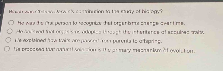 which was charles darwins contribution to the study of biology? he was the first person to recognize that organisms change over time. he believed that organisms adapted through the inheritance of acquired traits. he explained how traits are passed from parents to offspring. he proposed that natural selection is the primary mechanism of evolution.