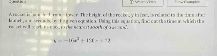 question a rocket is launched from a tower. the height of the rocket, y in feet, is related to the time after launch, x in seconds, by the given equation. using this equation, find out the time at which the rocket will reach its max, to the nearest 100th of a second. y = -16x² + 126x + 72