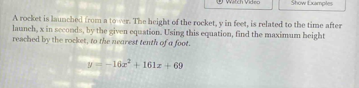 a rocket is launched from a tower. the height of the rocket, y in feet, is related to the time after launch, x in seconds, by the given equation. using this equation, find the maximum height reached by the rocket, to the nearest tenth of a foot. y = -16x² + 161x + 69
