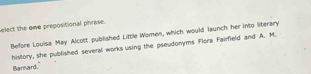 select the one prepositional phrase. before louisa may alcott published little women, which would launch her into literary history, she published several works using the pseudonyms flora fairfield and a. m. barnard.