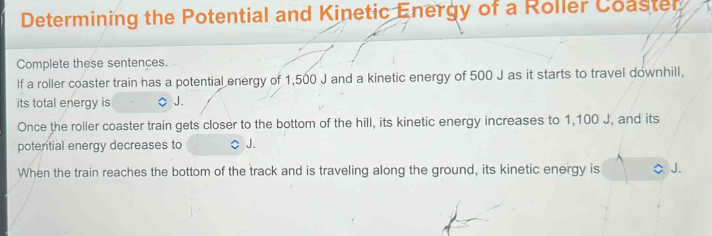 determining the potential and kinetic energy of a roller coaster\ncomplete these sentences.\nif a roller coaster train has a potential energy of 1,500 j and a kinetic energy of 500 j as it starts to travel downhill, its total energy is \nonce the roller coaster train gets closer to the bottom of the hill, its kinetic energy increases to 1,100 j, and its potential energy decreases to \nwhen the train reaches the bottom of the track and is traveling along the ground, its kinetic energy is