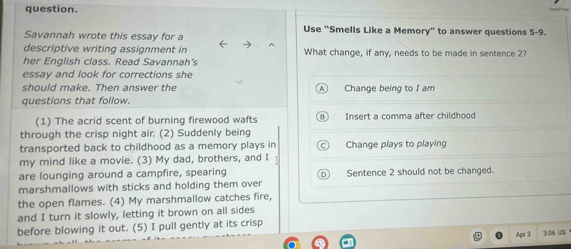 question. savannah wrote this essay for a descriptive writing assignment in her english class. read savannah’s essay and look for corrections she should make. then answer the questions that follow. (1) the acrid scent of burning firewood wafts through the crisp night air. (2) suddenly being transported back to childhood as a memory plays in my mind like a movie. (3) my dad, brothers, and i are lounging around a campfire, spearing marshmallows with sticks and holding them over the open flames. (4) my marshmallow catches fire, and i turn it slowly, letting it brown on all sides before blowing it out. (5) i pull gently at its crisp use “smells like a memory” to answer questions 5 - 9. what change, if any, needs to be made in sentence 2? a change being to i am b insert a comma after childhood c change plays to playing d sentence 2 should not be changed.