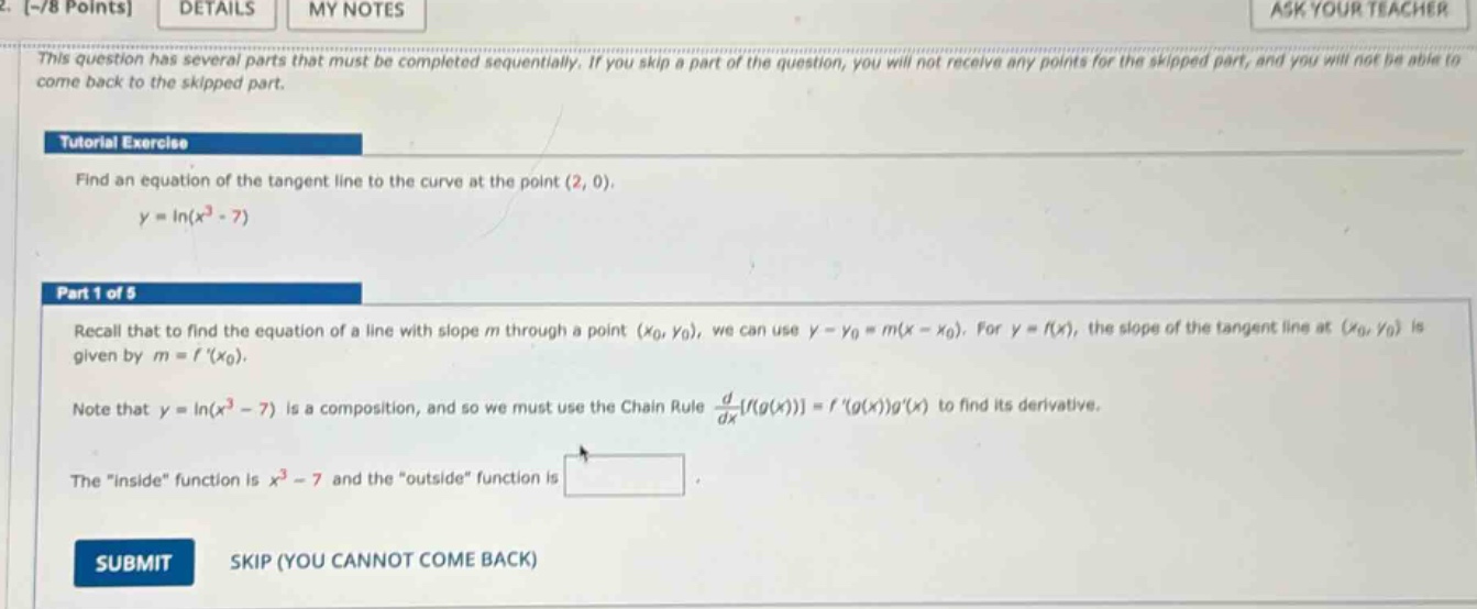 2. -/8 points details my notes ask your teacher this question has several parts that must be completed sequentially. if you skip a part of the question, you will not receive any points for the skipped part, and you will not be able to come back to the skipped part. tutorial exercise find an equation of the tangent line to the curve at the point (2, 0). y = ln(x³ - 7) part 1 of 5 recall that to find the equation of a line with slope m through a point (x₀, y₀), we can use y - y₀ = m(x - x₀). for y = f(x), the slope of the tangent line at (x₀, y₀) is given by m = f (x₀). note that y = ln(x³ - 7) is a composition, and so we must use the chain rule d/dxf(g(x)) = f (g(x))g(x) to find its derivative. the “inside” function is x³ - 7 and the “outside” function is
