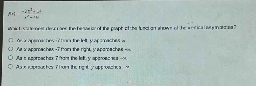 f(x)=(-2x² + 14)/(x² - 49) which statement describes the behavior of the graph of the function shown at the vertical asymptotes? o as x approaches -7 from the left, y approaches ∞. o as x approaches -7 from the right, y approaches -∞. o as x approaches 7 from the left, y approaches -∞. o as x approaches 7 from the right, y approaches -∞.