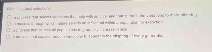 what is natural selection?\n a process that selects variations that help with survival and that spreads the variations to more offspring\n a process through which nature selects an individual within a population for extinction\n a process that causes all populations to gradually increase in size\n a process that causes random variations to appear in the offspring of every generation