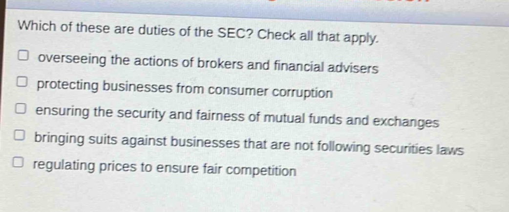 which of these are duties of the sec? check all that apply. overseeing the actions of brokers and financial advisers protecting businesses from consumer corruption ensuring the security and fairness of mutual funds and exchanges bringing suits against businesses that are not following securities laws regulating prices to ensure fair competition