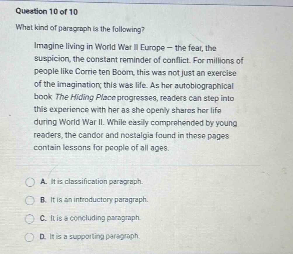 question 10 of 10 what kind of paragraph is the following? imagine living in world war ii europe - the fear, the suspicion, the constant reminder of conflict. for millions of people like corrie ten boom, this was not just an exercise of the imagination; this was life. as her autobiographical book the hiding place progresses, readers can step into this experience with her as she openly shares her life during world war ii. while easily comprehended by young readers, the candor and nostalgia found in these pages contain lessons for people of all ages. a. it is classification paragraph. b. it is an introductory paragraph. c. it is a concluding paragraph. d. it is a supporting paragraph.
