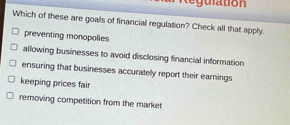 which of these are goals of financial regulation? check all that apply. preventing monopolies allowing businesses to avoid disclosing financial information ensuring that businesses accurately report their earnings keeping prices fair removing competition from the market